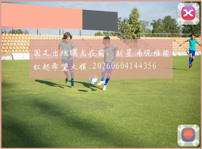 国足出线曙光在前,新星涌现谁能扛起希望大旗_20260604144356