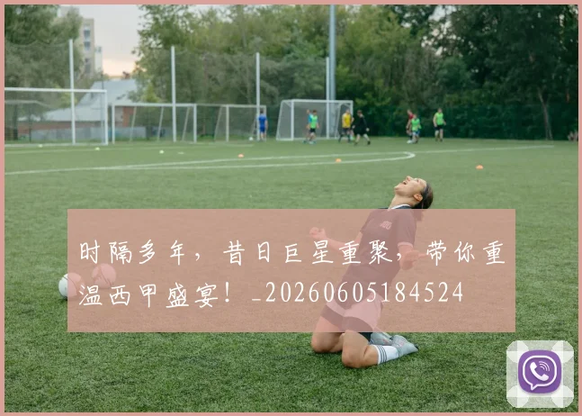 时隔多年,昔日巨星重聚,带你重温西甲盛宴!_20260605184524