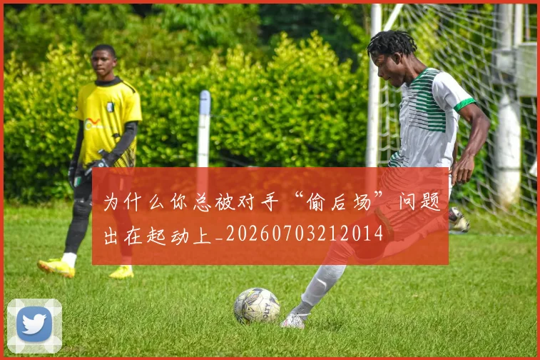 为什么你总被对手“偷后场”问题出在起动上_20260703212014