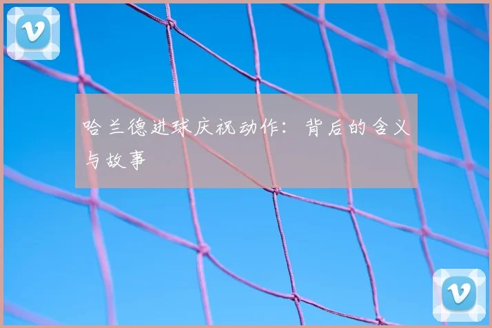 哈兰德进球庆祝动作：背后的含义与故事