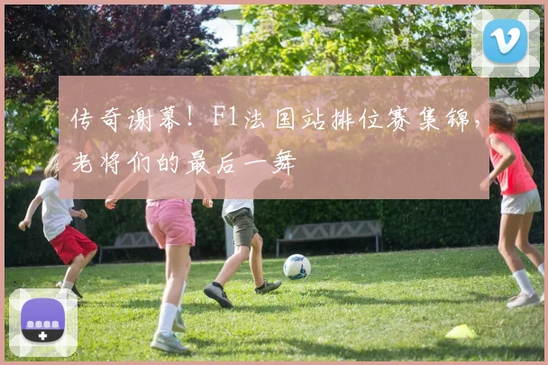 传奇谢幕！F1法国站排位赛集锦，老将们的最后一舞