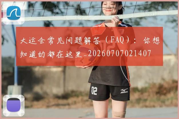 大运会常见问题解答（FAQ）：你想知道的都在这里_20260707021407