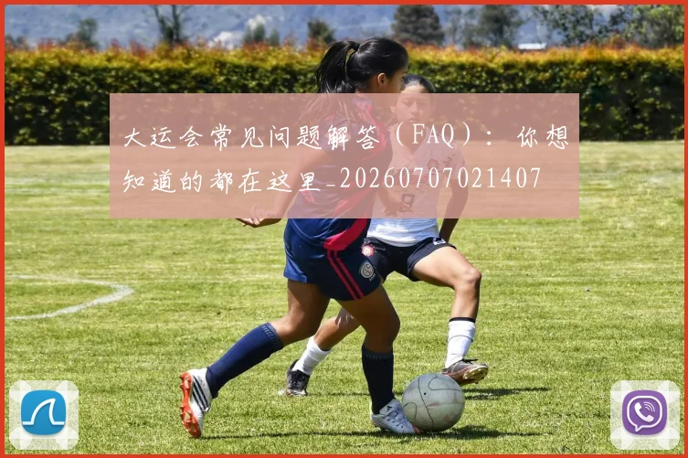 大运会常见问题解答(FAQ):你想知道的都在这里_20260707021407
