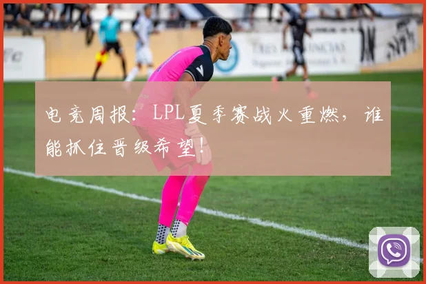 电竞周报：LPL夏季赛战火重燃，谁能抓住晋级希望！