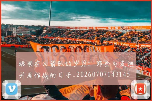 姚明在火箭队的岁月:那些与麦迪并肩作战的日子_20260707143145