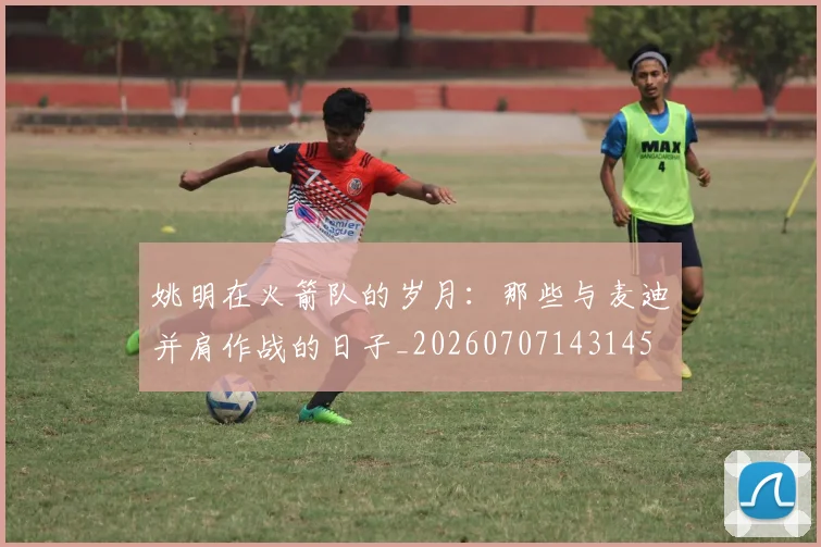 姚明在火箭队的岁月:那些与麦迪并肩作战的日子_20260707143145